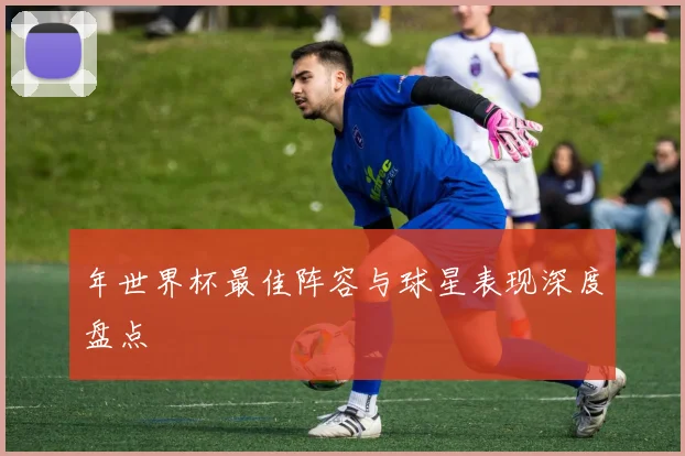 年世界杯最佳阵容与球星表现深度盘点