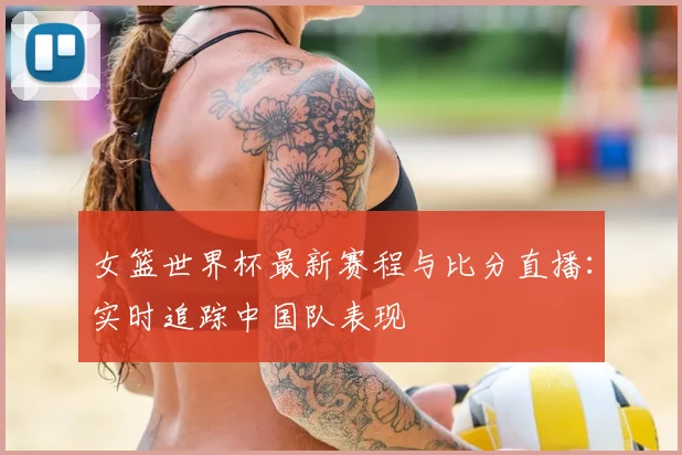 女篮世界杯最新赛程与比分直播：实时追踪中国队表现