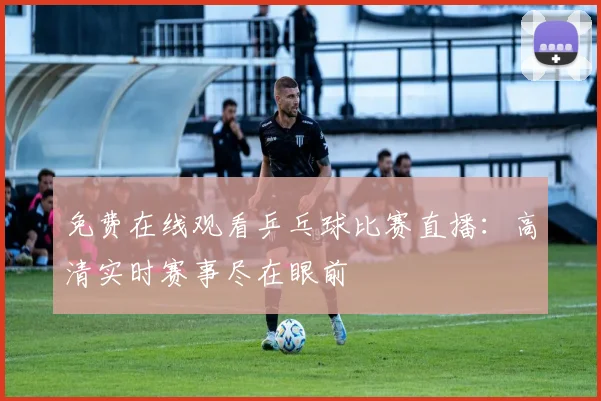 免费在线观看乒乓球比赛直播：高清实时赛事尽在眼前