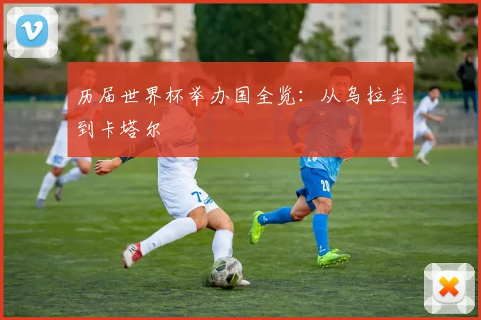 历届世界杯举办国全览：从乌拉圭到卡塔尔