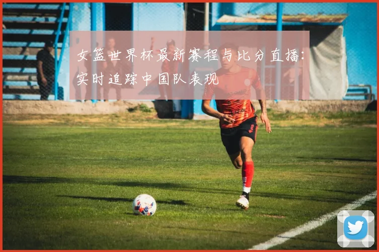 女篮世界杯最新赛程与比分直播：实时追踪中国队表现